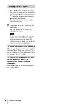 Page 1414Projecting an Image
1Press the ?/1 key on the main unit or 
the 1 key on the Remote Commander.
The message appears if you press the ?/
1 key on the main unit. Press it again 
according to the message.
The fan continues to run for a while to 
reduce internal heat. 
2Unplug the AC power cord from the 
wall outlet.
You may unplug the AC power cord 
before the fan stops.
To move the projector just after turning it 
off, be sure to wait until the fan stops 
before unplugging the AC power cord. 
Unplugging...
