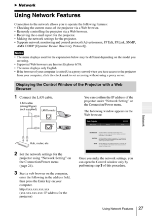 Page 2727Using Network Features
Network
BNetwork
Using Network Features
Connection to the network allows you to operate the following features:
 Checking the current status of the projector via a Web browser.
 Remotely controlling the projector via a Web browser.
 Receiving the e-mail report for the projector.
 Making the network settings for the projector.
 Supports network monitoring and control protocol (Advertisement, PJ Talk, PJ Link, SNMP, 
AMX DDDP [Dynamic Device Discovery Protocol]).
 The menu displays...