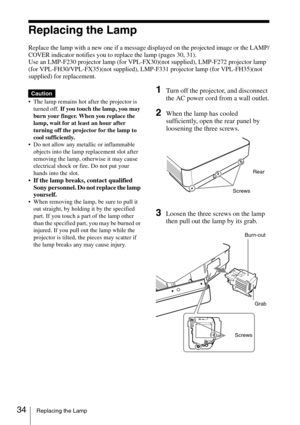 Page 3434Replacing the Lamp
Replacing the Lamp
Replace the lamp with a new one if a message displayed on the projected image or the LAMP/
COVER indicator notifies you to replace the lamp (pages 30, 31).
Use an LMP-F230 projector lamp (for VPL-FX30)(not supplied), LMP-F272 projector lamp 
(for VPL-FH30/VPL-FX35)(not supplied), LMP-F331 projector lamp (for VPL-FH35)(not 
supplied) for replacement.
 The lamp remains hot after the projector is 
turned off. If you touch the lamp, you may 
burn your finger. When you...