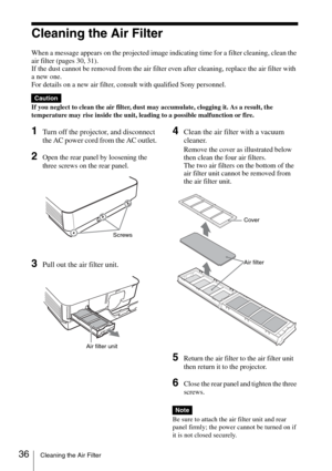 Page 3636Cleaning the Air Filter
Cleaning the Air Filter
When a message appears on the projected image indicating time for a filter cleaning, clean the 
air filter (pages 30, 31).
If the dust cannot be removed from the air filter even after cleaning, replace the air filter with 
a new one.
For details on a new air filter, consult with qualified Sony personnel.
If you neglect to clean the air filter, dust may accumulate, clogging it. As a result, the 
temperature may rise inside the unit, leading to a possible...