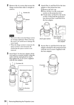 Page 3838Removing/Attaching the Projection Lens
2Remove the six screws that secure the 
flange section then slide it straight to 
remove.
 The screws that secure the flange section 
are strongly tightened. When removing 
the screws, be careful not to damage the 
screw heads.
 When the flange section is removed, the 
spacer section is also loosened. Be 
careful that the spacer section is not 
removed.
3Insert Part C for the lens adapter all the 
way until it is securely in place, align the 
mark with the mark...