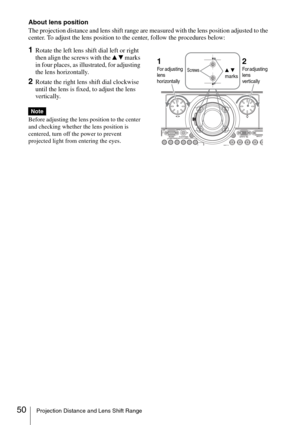 Page 5050Projection Distance and Lens Shift Range
About lens position
The projection distance and lens shift range are measured with the lens position adjusted to the 
center. To adjust the lens position to the center, follow the procedures below:
1Rotate the left lens shift dial left or right 
then align the screws with the v V marks 
in four places, as illustrated, for adjusting 
the lens horizontally.
2Rotate the right lens shift dial clockwise 
until the lens is fixed, to adjust the lens 
vertically.
Before...