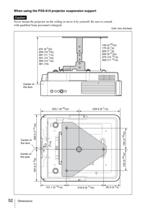 Page 5252Dimensions
When using the PSS-610 projector suspension support 
Never mount the projector on the ceiling or move it by yourself. Be sure to consult
with qualified Sony personnel (charged).
Unit: mm (inches)
Caution
150 (529/32)
175 (67/8)
200 (77/8)
250 (927/32)
275 (1013/16)
300 (1113/16) 231 (9
3/32)
256 (103/32)
281 (111/16)
331 (131/32)
356 (141/32)
381 (15)
223.1 (825/32)
202.5 (7
31/32)
216.6 (817/32)
125 (4
29/32)
151.1 (515/16)95.3 (33/4) 239.9 (9
7/16)
125 (4
29/32) 187.5 (7
3/8)
Center of...