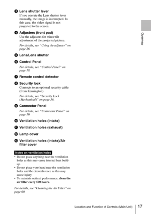 Page 1717Location and Function of Controls (Main Unit)
Overview
cLens shutter lever
If you operate the Lens shutter lever 
manually, the image is interrupted. In 
this case, the video signal is not 
projected to the screen.
dAdjusters (front pad)
Use the adjusters for minor tilt 
adjustment of the projected picture.
For details, see “Using the adjuster” on 
page 26.
eLens/Lens shutter
fControl Panel
For details, see “Control Panel” on 
page 18.
gRemote control detector
hSecurity lock
Connects to an optional...