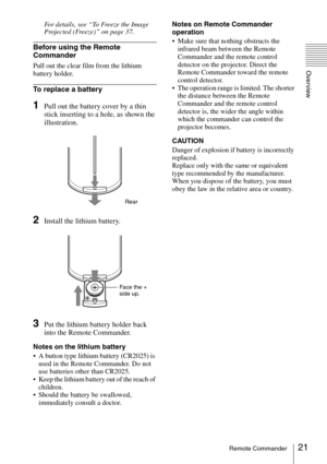 Page 2121Remote Commander
Overview
For details, see “To Freeze the Image 
Projected (Freeze)” on page 37.
Before using the Remote 
Commander
Pull out the clear film from the lithium 
battery holder.
To replace a battery
1Pull out the battery cover by a thin 
stick inserting to a hole, as shown the 
illustration.
2Install the lithium battery.
3Put the lithium battery holder back 
into the Remote Commander.
Notes on the lithium battery
 A button type lithium battery (CR2025) is 
used in the Remote Commander. Do...