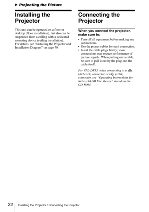Page 2222Installing the Projector / Connecting the Projector
BProjecting the Picture
Installing the 
Projector
This unit can be operated on a floor or 
desktop (floor installation), but also can be 
suspended from a ceiling with a dedicated 
mounting device (ceiling installation).
For details, see “Installing the Projector and 
Installation Diagram” on page 70.
Connecting the 
Projector
When you connect the projector, 
make sure to:
 Turn off all equipment before making any 
connections.
 Use the proper cables...