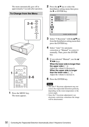 Page 3232Correcting the Trapezoidal Distortion Automatically (Auto V Keystone Correction)
The menu automatically goes off in 
approximately 5 seconds after operation.
1Press the MENU key.
The menu appears.
2Press the v/V key to select the 
Installation setting menu then press 
the B or ENTER key. 
3Select “V Keystone” with the v/V key 
from the Installation setting menu then 
press the ENTER key.
4Select “Auto” for automatic 
correction or “Manual” to correct it 
manually. Then, press the ENTER 
key.
5If you...