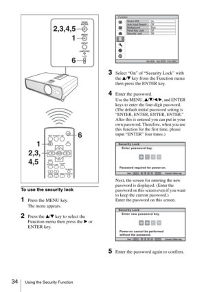 Page 3434Using the Security Function
To use the security lock
1Press the MENU key.
The menu appears.
2Press the v/V key to select the 
Function menu then press the B or 
ENTER key.
3Select “On” of “Security Lock” with 
the v/V key from the Function menu 
then press the ENTER key.
4Enter the password.
Use the MENU, v/V/b/B, and ENTER 
keys to enter the four-digit password. 
(The default initial password setting is 
“ENTER, ENTER, ENTER, ENTER.” 
After this is entered you can put in your 
own password. Therefore,...