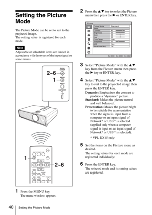 Page 4040Setting the Picture Mode
Setting the Picture 
Mode
The Picture Mode can be set to suit to the 
projected image.
The setting value is registered for each 
mode.
Adjustable or selectable items are limited in 
accordance with the types of the input signal on 
some menus.
1Press the MENU key.
The menu window appears.
2Press the v/V key to select the Picture 
menu then press the B or ENTER key. 
3Select “Picture Mode” with the v/V 
key from the Picture menu then press 
the B key or ENTER key.
4Select...