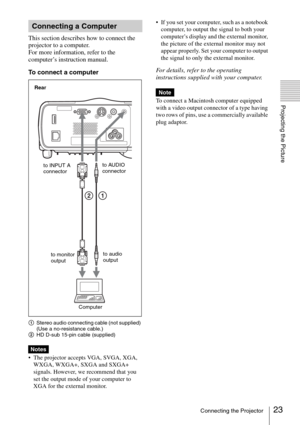 Page 2323Connecting the Projector
Projecting the Picture
This section describes how to connect the 
projector to a computer.
For more information, refer to the 
computer’s instruction manual.
To connect a computer
AStereo audio connecting cable (not supplied) 
(Use a no-resistance cable.)
BHD D-sub 15-pin cable (supplied)
 The projector accepts VGA, SVGA, XGA, 
WXGA, WXGA+, SXGA and SXGA+ 
signals. However, we recommend that you 
set the output mode of your computer to 
XGA for the external monitor. If you set...