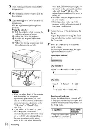 Page 2626Projecting
3Turn on the equipment connected to 
the projector.
4Move the lens shutter lever to open the 
lens shutter.
5Adjust the upper or lower position of 
the picture.
Use the adjuster to adjust the picture 
position.
Using the adjuster
1Lift the projector while pressing the 
Adjuster adjustment button.
2Adjust the tilt of the projector.
3Release the Adjuster adjustment 
button.
4When fine-tuning is necessary, turn 
the Adjuster right and left.
 When you adjust the tilt of the projector 
with the...