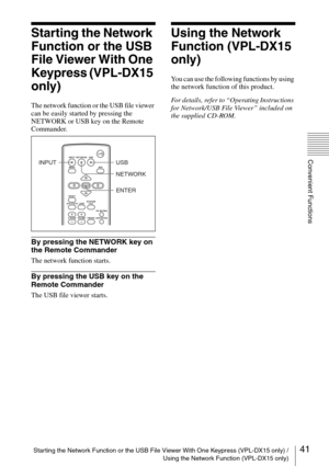 Page 41Starting the Network Function or the USB File Viewer With One Keypress (VPL-DX15 only) /
Using the Network Function (VPL-DX15 only)
Convenient Functions
41
Starting the Network 
Function or the USB 
File Viewer With One 
Keypress (VPL-DX15 
only)
The network function or the USB file viewer 
can be easily started by pressing the 
NETWORK or USB key on the Remote 
Commander.
By pressing the NETWORK key on 
the Remote Commander
The network function starts.
By pressing the USB key on the 
Remote Commander...