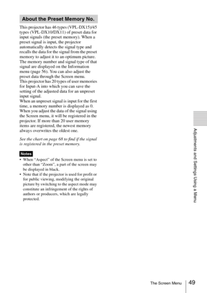 Page 4949The Screen Menu
Adjustments and Settings Using a Menu
This projector has 46 types (VPL-DX15)/45 
types (VPL-DX10/DX11) of preset data for 
input signals (the preset memory). When a 
preset signal is input, the projector 
automatically detects the signal type and 
recalls the data for the signal from the preset 
memory to adjust it to an optimum picture. 
The memory number and signal type of that 
signal are displayed on the Information 
menu (page 56). You can also adjust the 
preset data through the...