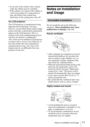 Page 1111Notes on Installation and Usage
 If you rub on the cabinet with a stained 
cloth, the cabinet may be scratched.
 If the cabinet is in contact with a rubber or 
vinyl resin product for a long period of 
time, the finish of the cabinet may 
deteriorate or the coating may come off.
On LCD projector
The LCD projector is manufactured using 
high-precision technology. You may, 
however, see tiny black points and/or bright 
points (red, blue, or green) that continuously 
appear on the LCD projector. This is a...