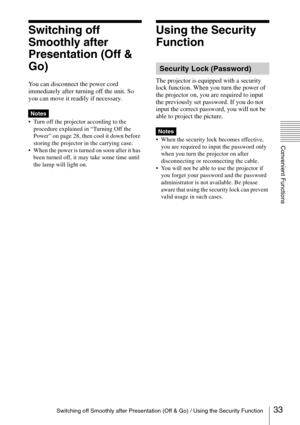 Page 33Switching off Smoothly after Presentation (Off & Go) / Using the Security Function
Convenient Functions
33
Switching off 
Smoothly after 
Presentation (Off & 
Go)
You can disconnect the power cord 
immediately after turning off the unit. So 
you can move it readily if necessary.
 Turn off the projector according to the 
procedure explained in “Turning Off the 
Power” on page 28, then cool it down before 
storing the projector in the carrying case.
 When the power is turned on soon after it has 
been...