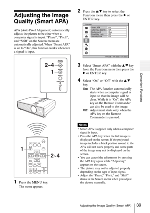 Page 3939Adjusting the Image Quality (Smart APA)
Convenient Functions
Adjusting the Image 
Quality (Smart APA)
APA (Auto Pixel Alignment) automatically 
adjusts the picture to be clear when a 
computer signal is input. “Phase”, “Pitch”, 
and “Shift” on the Screen menu are 
automatically adjusted. When “Smart APA” 
is set to “On”, this function works whenever 
a signal is input.
1Press the MENU key.
The menu appears.
2Press the v/V key to select the 
Function menu then press the B or 
ENTER key.
3Select “Smart...