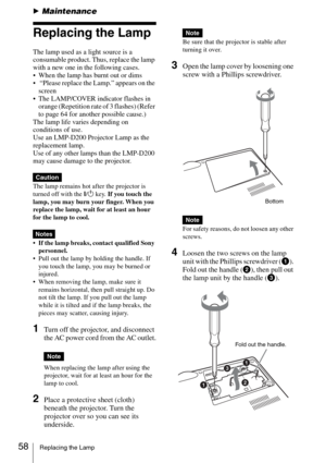 Page 5858Replacing the Lamp
BMaintenance
Replacing the Lamp
The lamp used as a light source is a 
consumable product. Thus, replace the lamp 
with a new one in the following cases.
 When the lamp has burnt out or dims
  “Please replace the Lamp.” appears on the 
screen
 The LAMP/COVER indicator flashes in 
orange (Repetition rate of 3 flashes) (Refer 
to page 64 for another possible cause.)
The lamp life varies depending on 
conditions of use. 
Use an LMP-D200 Projector Lamp as the 
replacement lamp.
Use of any...