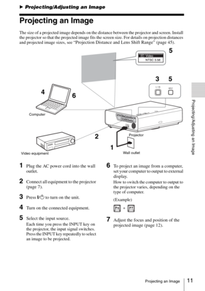 Page 1111Projecting an Image
Projecting/Adjusting an Image
BProjecting/Adjusting an Image
Projecting an Image
The size of a projected image depends on the distance between the projector and screen. Install 
the projector so that the projected image fits the screen size. For details on projection distances 
and projected image sizes, see 
“Projection Distance and Lens Shift Range” (page 45).
1Plug the AC power cord into the wall 
outlet.
2Connect all equipment to the projector 
(page 7).
3Press ?/1 to turn on...