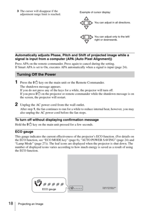 Page 1818Projecting an Image
3The cursor will disappear if the 
adjustment range limit is reached.
Automatically adjusts Phase, Pitch and Shift of projected image while a 
signal is input from a computer (APA (Auto Pixel Alignment))
Press APA on the remote commander. Press again to cancel during the setting.
If Smart APA is set to On, executes APA automatically when a signal is input (page 24).
1Press the ?/1 key on the main unit or the Remote Commander.
The shutdown message appears.
If you do not press any of...