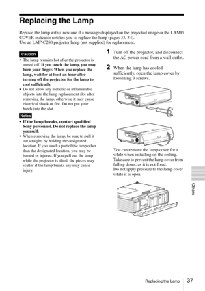 Page 3737Replacing the Lamp
Others
Replacing the Lamp
Replace the lamp with a new one if a message displayed on the projected image or the LAMP/
COVER indicator notifies you to replace the lamp (pages 33, 34).
Use an LMP-C280 projector lamp (not supplied) for replacement.
 The lamp remains hot after the projector is 
turned off. If you touch the lamp, you may 
burn your finger. When you replace the 
lamp, wait for at least an hour after 
turning off the projector for the lamp to 
cool sufficiently.
 Do not...