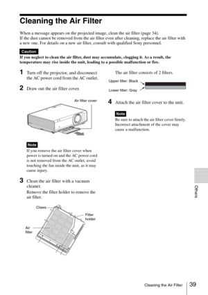 Page 3939Cleaning the Air Filter
Others
Cleaning the Air Filter
When a message appears on the projected image, clean the air filter (page 34).
If the dust cannot be removed from the air filter even after cleaning, replace the air filter with 
a new one. For details on a new air filter, consult with qualified Sony personnel.
If you neglect to clean the air filter, dust may accumulate, clogging it. As a result, the 
temperature may rise inside the unit, leading to a possible malfunction or fire.
1Turn off the...
