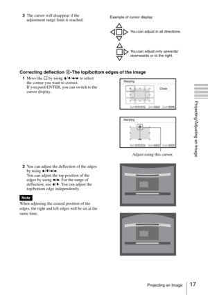 Page 1717Projecting an Image
Projecting/Adjusting an Image
3The cursor will disappear if the 
adjustment range limit is reached.
Correcting deflection 2-The top/bottom edges of the image
1Move the s by using V/v/B/b to select 
the corner you want to correct.
If you push ENTER, you can switch to the 
cursor display.
2You can adjust the deflection of the edges 
by using V/v/B/b.
You can adjust the top position of the 
edges by using B/b. For the range of 
deflection, use V/v. You can adjust the 
top/bottom edge...