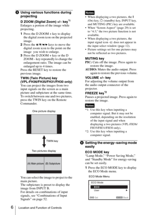 Page 66Location and Function of Controls
eUsing various functions during 
projecting
D ZOOM (Digital Zoom) +/– key*1
Enlarges a portion of the image while 
projecting.
1Press the D ZOOM + key to display 
the digital zoom icon on the projected 
image.
2Press the V/v/B/b keys to move the 
digital zoom icon to the point on the 
image  you wish to enlarge.
3Press the D ZOOM + key or the D 
ZOOM – key repeatedly to change the 
enlargement ratio. The image can be 
enlarged up to 4 times.
Press the RESET key to...