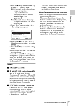Page 77Location and Function of Controls
Overview
2Press the V/v key or ECO MODE key 
to select ECO or User mode.
ECO: Sets each mode to the optimum 
energy-saving value.
Lamp Mode: Standard
Power Saving Mode: Standby
Standby Mode: Low
(go to step 6)
User: Sets each item of the energy-
saving mode menu as you desire 
(go to step 3).
3Select “User” then press the b key.
  The setting items appear.
4Press the V/v key to select the ECO 
Mode item then press the b key or the 
ENTER key.
5Press the V/v key to...