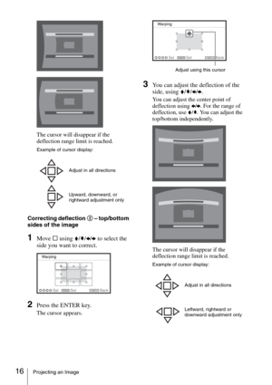 Page 1616Projecting an Image
The cursor will disappear if the 
deflection range limit is reached.
Correcting deflection 2 – top/bottom 
sides of the image
1Move s using V/v/B/b to select the 
side you want to correct.
2Press the ENTER key.
The cursor appears.
3You can adjust the deflection of the 
side, using V/v/B/b.
You can adjust the center point of 
deflection using B/b. For the range of 
deflection, use V/v. You can adjust the 
top/bottom independently.
The cursor will disappear if the 
deflection range...