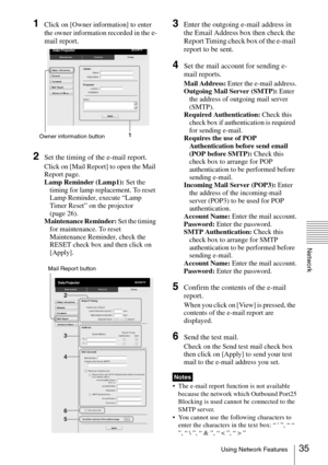 Page 3535Using Network Features
Network
1Click on [Owner information] to enter 
the owner information recorded in the 
e-
mail report.
2Set the timing of the e-mail report.
Click on [Mail Report] to open the Mail 
Report page.
Lamp Reminder (Lamp1): Set the 
timing for lamp replacement. To reset 
Lamp Reminder, execute “Lamp 
Timer Reset” on the projector 
(page 26).
Maintenance Reminder: Set the timing 
for maintenance. To reset 
Maintenance Reminder, check the 
RESET check box and then click on 
[Apply]....