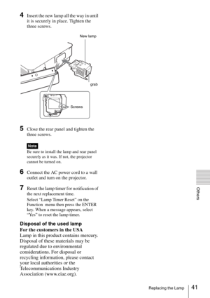 Page 4141Replacing the Lamp
Others
4Insert the new lamp all the way in until 
it is securely in place. Tighten the 
three screws.
5Close the rear panel and tighten the 
three screws.
Be sure to install the lamp and rear panel 
securely as it was. If not, the projector 
cannot be turned on.
6Connect the AC power cord to a wall 
outlet and turn on the projector.
7Reset the lamp timer for notification of 
the next replacement time.
Select “Lamp Timer Reset” on the 
Function  menu then press the ENTER 
key. When a...