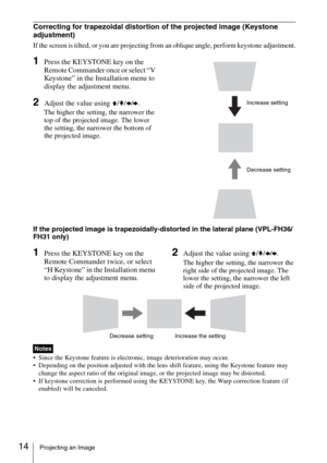 Page 1414Projecting an Image
Correcting for trapezoidal distortion of the projected image (Keystone 
adjustment)
If the screen is tilted, or you are projecting from an oblique angle, perform keystone adjustment.
1Press the KEYSTONE key on the 
Remote Commander once or select “V 
Keystone” in the Installation menu to 
display the adjustment menu.
2Adjust the value using V/v/B/b.
The higher the setting, the narrower the 
top of the projected image. The lower 
the setting, the narrower the bottom of 
the projected...