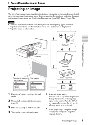 Page 1313Projecting an Image
Projecting/Adjusting an Image
BProjecting/Adjusting an Image
Projecting an Image
The size of a projected image depends on the distance between the projector and screen. Install 
the projector so that the projected image fits the screen size. For details on projection distances 
and projected image sizes, see 
“Projection Distance and Lens Shift Range” (page 51).
 Due to the characteristics of ultra short throw projector, the image may appear uneven on a 
projection surface that is...