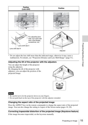 Page 1515Projecting an Image
Projecting/Adjusting an Image
* Do not adjust the lens shift more than the indicated range, otherwise it may cause a 
malfunction. For details, see “Projection Distance and Lens Shift Range” (page 51).
Adjusting the tilt of the projector with the adjusters
You can adjust the height of the projector 
using the adjusters.
By changing the tilt of the projector with 
adjusters, you can adjust the position of the 
projected image.
 Be careful not to let the projector down on your...