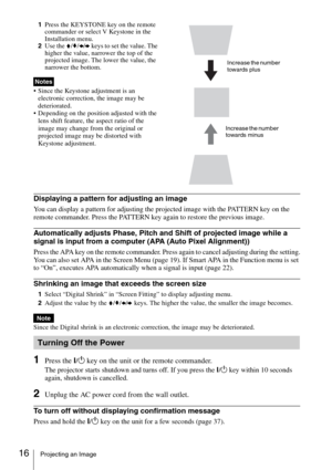 Page 1616Projecting an Image
1Press the KEYSTONE key on the remote 
commander or select V Keystone in the 
Installation menu. 
2Use the V/v/B/b keys to set the value. The 
higher the value, narrower the top of the 
projected image. The lower the value, the 
narrower the bottom.
 Since the Keystone adjustment is an 
electronic correction, the image may be 
deteriorated.
 Depending on the position adjusted with the 
lens shift feature, the aspect ratio of the 
image may change from the original or 
projected...