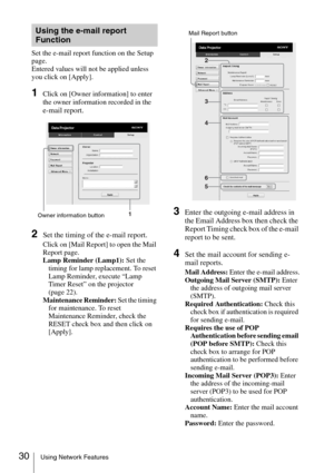 Page 3030Using Network Features
Set the e-mail report function on the Setup 
page.
Entered values will not be applied unless 
you click on [Apply].
1Click on [Owner information] to enter 
the owner information recorded in the 
e-mail report.
2Set the timing of the e-mail report.
Click on [Mail Report] to open the Mail 
Report page.
Lamp Reminder (Lamp1): Set the 
timing for lamp replacement. To reset 
Lamp Reminder, execute “Lamp 
Timer Reset” on the projector 
(page 22).
Maintenance Reminder: Set the timing...