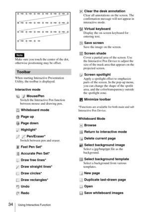 Page 3434Using Interactive Function
Make sure you touch the center of the dot, 
otherwise positioning may be offset.
When starting Interactive Presentation 
Utility, the toolbar is displayed.
Interactive mode
Mouse/Pen
Switch the Interactive Pen function 
between mouse and drawing pen.
Whiteboard mode
Page up
Page down
Highlight*
Pen/Eraser*
Switch between pen and eraser.
Fast Pen Set*
Accurate Pen Set*
Draw free lines*
Draw straight lines*
Draw circles*
Draw rectangles*
Undo
RedoClear the desk annotation
Clear...