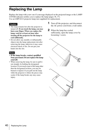 Page 4040Replacing the Lamp
Replacing the Lamp
Replace the lamp with a new one if a message displayed on the projected image or the LAMP/
COVER indicator notifies you to replace the lamp (pages 36, 37).
Use an LMP-E212 projector lamp (not supplied) for replacement.
 The lamp remains hot after the projector is 
turned off. If you touch the lamp, you may 
burn your finger. When you replace the 
lamp, wait for at least an hour after 
turning off the projector for the lamp to 
cool sufficiently.
 Do not allow any...