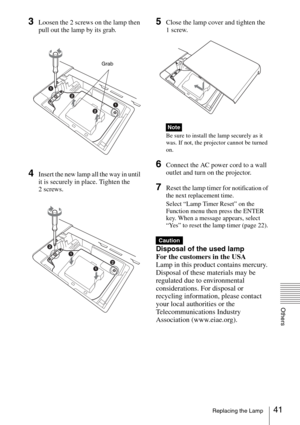 Page 4141Replacing the Lamp
Others
3Loosen the 2 screws on the lamp then 
pull out the lamp by its grab.
4Insert the new lamp all the way in until 
it is securely in place. Tighten the 
2 screws.
5Close the lamp cover and tighten the 
1 screw.
Be sure to install the lamp securely as it 
was. If not, the projector cannot be turned 
on.
6Connect the AC power cord to a wall 
outlet and turn on the projector.
7Reset the lamp timer for notification of 
the next replacement time.
Select “Lamp Timer Reset” on the...