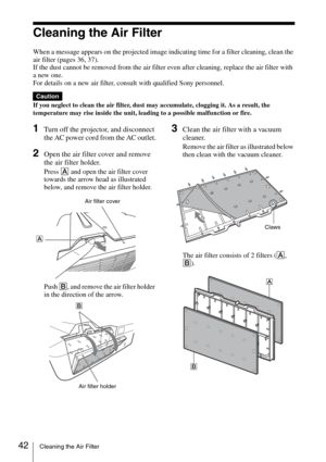 Page 4242Cleaning the Air Filter
Cleaning the Air Filter
When a message appears on the projected image indicating time for a filter cleaning, clean the 
air filter (pages 36, 37).
If the dust cannot be removed from the air filter even after cleaning, replace the air filter with 
a new one.
For details on a new air filter, consult with qualified Sony personnel.
If you neglect to clean the air filter, dust may accumulate, clogging it. As a result, the 
temperature may rise inside the unit, leading to a possible...