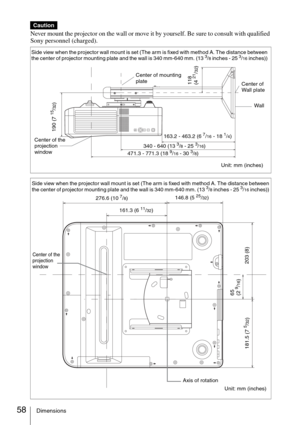 Page 5858Dimensions
Never mount the projector on the wall or move it by yourself. Be sure to consult with qualified 
Sony personnel (charged).
Caution
Side view when the projector wall mount is set (The arm is fixed with method A. The distance between 
the center of projector mounting plate and the wall is 340 mm-640 mm. (13 3/8 inches - 25 3/16 inches)) 
Center of the 
projection 
windowWall
163.2 - 463.2 (6 7/16 - 18 1/4)
340 - 640 (13 
3/8 - 25 3/16)
Unit: mm (inches) 471.3 - 771.3 (18 9/16 - 30 3/8)
190 (7...