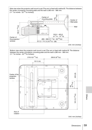 Page 5959Dimensions
Others
Side view when the projector wall mount is set (The arm is fixed with method B. The distance between 
the center of projector mounting plate and the wall is 280 mm - 580 mm. 
(11 
1/32 inches - 22 27/32 inches))
Center of 
the projection 
windowWall
103.2 - 403.2 
(4 1/16 - 15 7/8)
280 - 580 (11 1/32 - 22 27/32)
Unit: mm (inches) 411.3 - 711.3 (16 3/16 - 28)
190 (7 
15/32)
118 
(4 
21/32)
Center of 
mounting plate
Center of 
Wall plate
Bottom view when the projector wall mount is set...