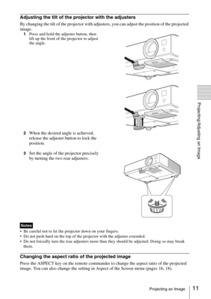 Page 1111Projecting an Image
Projecting/Adjusting an Image
Adjusting the tilt of the projector with the adjusters
By changing the tilt of the projector with adjusters, you can adjust the position of the projected 
image.
1Press and hold the adjuster button, then 
lift up the front of the projector to adjust 
the angle.
2
When the desired angle is achieved, 
release the adjuster button to lock the 
position.
3Set the angle of the projector precisely 
by turning the two rear adjusters.
 Be careful not to let the...