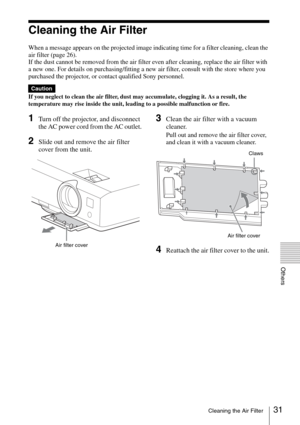 Page 3131Cleaning the Air Filter
Others
Cleaning the Air Filter
When a message appears on the projected image indicating time for a filter cleaning, clean the 
air filter (page 26).
If the dust cannot be removed from the air filter even after cleaning, replace the air filter with 
a new one. For details on purchasing/fitting a new air filter, consult with the store where you 
purchased the projector, or contact qualified Sony personnel.
If you neglect to clean the air filter, dust may accumulate, clogging it....