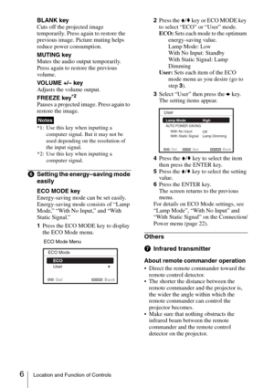 Page 66Location and Function of Controls
BLANK key
Cuts off the projected image 
temporarily. Press again to restore the 
previous image. Picture muting helps 
reduce power consumption.
MUTING key
Mutes the audio output temporarily. 
Press again to restore the previous 
volume.
VOLUME +/– key
Adjusts the volume output.
FREEZE key
*2
Pauses a projected image. Press again to 
restore the image.
*1: Use this key when inputting a 
computer signal. But it may not be 
used depending on the resolution of 
the input...