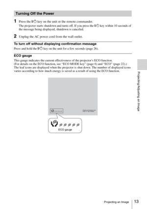 Page 1313Projecting an Image
Projecting/Adjusting an Image
1Press the ?/1 key on the unit or the remote commander.
The projector starts shutdown and turns off. If you press the ?/1 key within 10 seconds of 
the message being displayed, shutdown is canceled.
2Unplug the AC power cord from the wall outlet.
To turn off without displaying confirmation message
Press and hold the ?/1 key on the unit for a few seconds (page 26).
ECO gauge
This gauge indicates the current effectiveness of the projector’s ECO function....