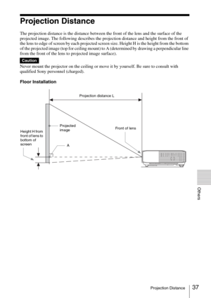 Page 3737Projection Distance
Others
Projection Distance
The projection distance is the distance between the front of the lens and the surface of the 
projected image. The following describes the projection distance and height from the front of 
the lens to edge of screen by each projected screen size. Height H is the height from the bottom 
of the projected image (top for ceiling mount) to A (determined by drawing a perpendicular line 
from the front of the lens to projected image surface).
Never mount the...