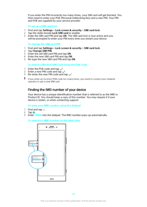 Page 14If you enter the PIN incorrectly too many times, your SIM card will get blocked. You
then need to enter your PUK (Personal Unblocking Key) and a new PIN. Your PIN
and PUK are supplied by your service provider.
To set up a SIM card lock
1 Find and tap  Settings > Lock screen & security  > SIM card lock .
2 Tap the slider beside  Lock SIM card to enable.
3 Enter the SIM card PIN and tap  OK. The SIM card lock is now active and you
will be prompted to enter your PIN every time you restart your device.
To...