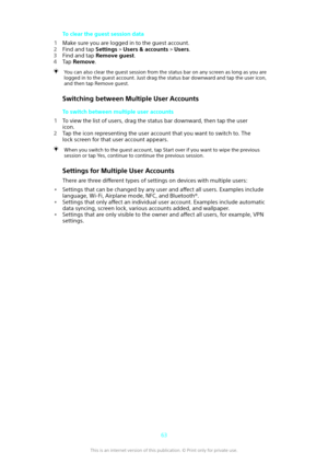 Page 63To clear the guest session data
1 Make sure you are logged in to the guest account.
2 Find and tap  Settings > Users & accounts  > Users .
3 Find and tap  Remove guest .
4 Tap  Remove .You can also clear the guest session from the status bar on any screen as long as you are
logged in to the guest account. Just drag the status bar downward and tap the user icon,and then tap Remove guest.
Switching between Multiple User Accounts
To switch between multiple user accounts
1 To view the list of users, drag the...
