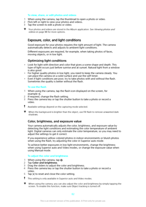 Page 82To view, share, or edit photos and videos
1 When using the camera, tap the thumbnail to open a photo or video.
2 Flick left or right to view your photos and videos.
3 Tap the screen to edit a photo or video.Your photos and videos are stored in the Album application. See Viewing photos and
videos
 on page 94 for more options.
Exposure, color, and light conditions
Good exposure for your photos requires the right amount of light. The cameraautomatically detects and adjusts to ambient light conditions.
Di